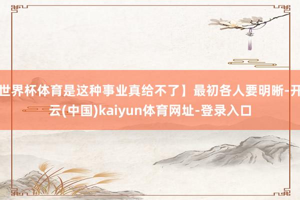 世界杯体育是这种事业真给不了】最初各人要明晰-开云(中国)kaiyun体育网址-登录入口