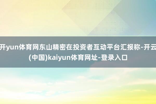 开yun体育网东山精密在投资者互动平台汇报称-开云(中国)kaiyun体育网址-登录入口