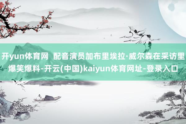 开yun体育网 配音演员加布里埃拉·威尔森在采访里爆笑爆料-开云(中国)kaiyun体育网址-登录入口