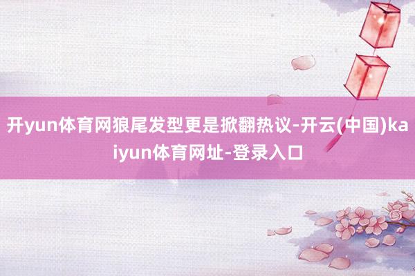 开yun体育网狼尾发型更是掀翻热议-开云(中国)kaiyun