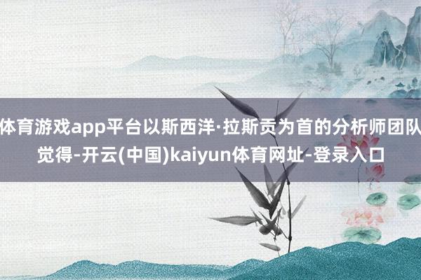 体育游戏app平台以斯西洋·拉斯贡为首的分析师团队觉得-开云