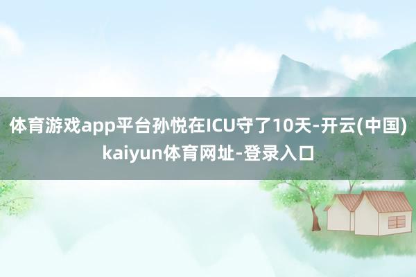 体育游戏app平台孙悦在ICU守了10天-开云(中国)kai