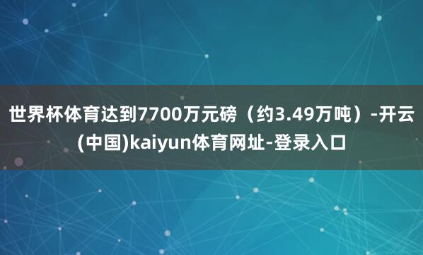 世界杯体育达到7700万元磅（约3.49万吨）-开云(中国)