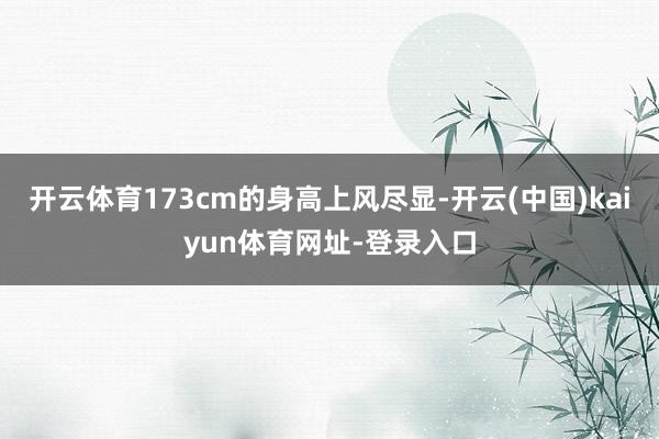 开云体育173cm的身高上风尽显-开云(中国)kaiyun体育网址-登录入口