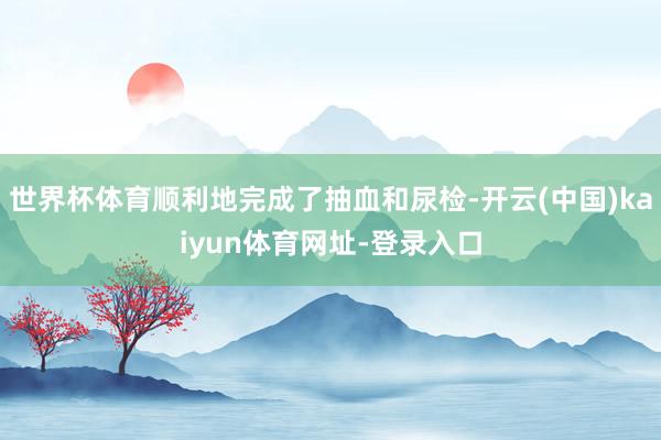 世界杯体育顺利地完成了抽血和尿检-开云(中国)kaiyun体