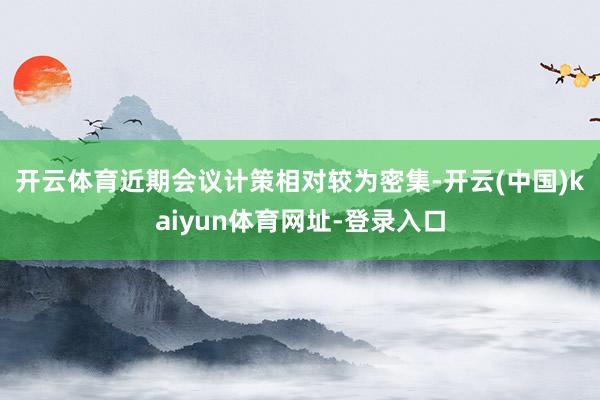 开云体育　　近期会议计策相对较为密集-开云(中国)kaiyu
