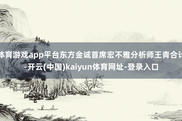 体育游戏app平台东方金诚首席宏不雅分析师王青合计-开云(中