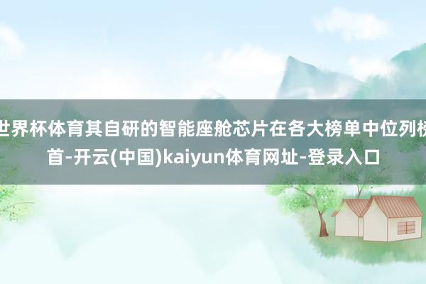世界杯体育其自研的智能座舱芯片在各大榜单中位列榜首-开云(中