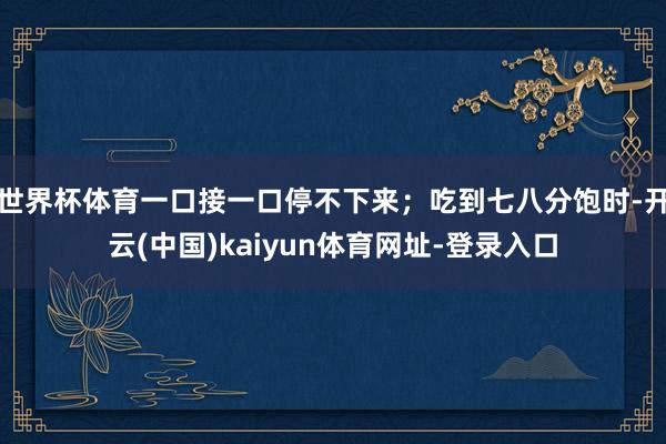 世界杯体育一口接一口停不下来；吃到七八分饱时-开云(中国)k