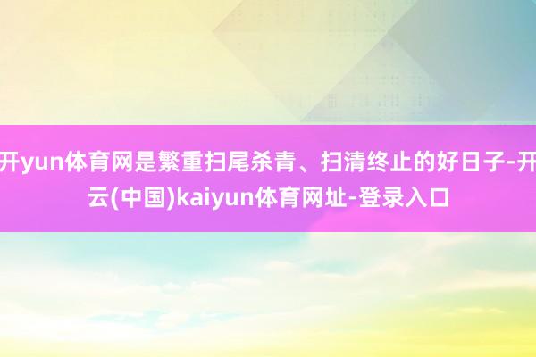 开yun体育网是繁重扫尾杀青、扫清终止的好日子-开云(中国)