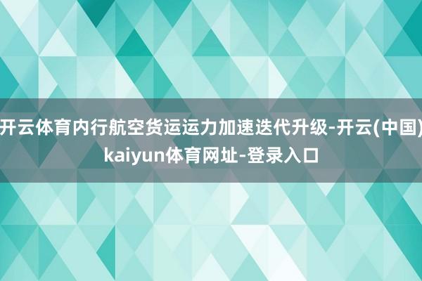 开云体育内行航空货运运力加速迭代升级-开云(中国)kaiyu