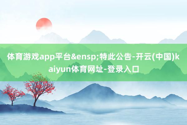 体育游戏app平台 特此公告-开云(中国)kaiyun体育网址-登录入口