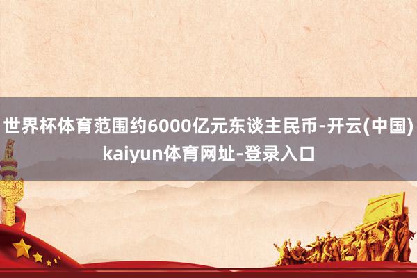 世界杯体育范围约6000亿元东谈主民币-开云(中国)kaiy
