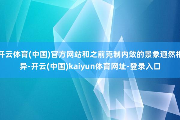 开云体育(中国)官方网站和之前克制内敛的景象迥然相异-开云(