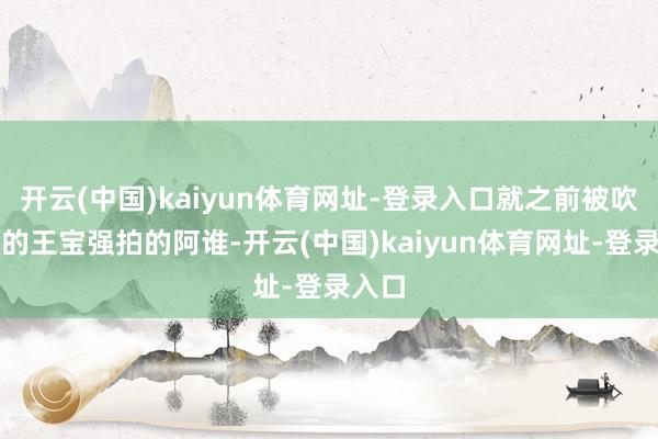 开云(中国)kaiyun体育网址-登录入口就之前被吹上天的王