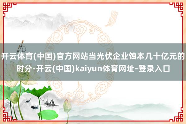 开云体育(中国)官方网站　　当光伏企业蚀本几十亿元的时分-开