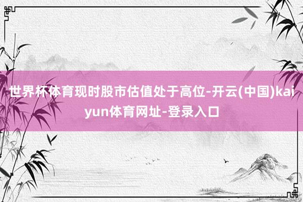 世界杯体育现时股市估值处于高位-开云(中国)kaiyun体育