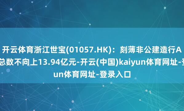 开云体育浙江世宝(01057.HK)：刻薄非公建造行A股 募