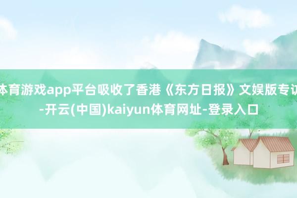 体育游戏app平台吸收了香港《东方日报》文娱版专访-开云(中国)kaiyun体育网址-登录入口