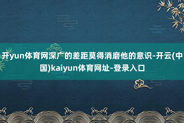 开yun体育网深广的差距莫得消磨他的意识-开云(中国)kai