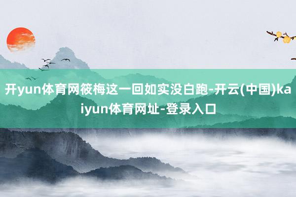 开yun体育网筱梅这一回如实没白跑-开云(中国)kaiyun体育网址-登录入口