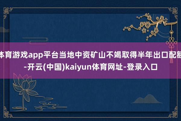 体育游戏app平台当地中资矿山不竭取得半年出口配额-开云(中