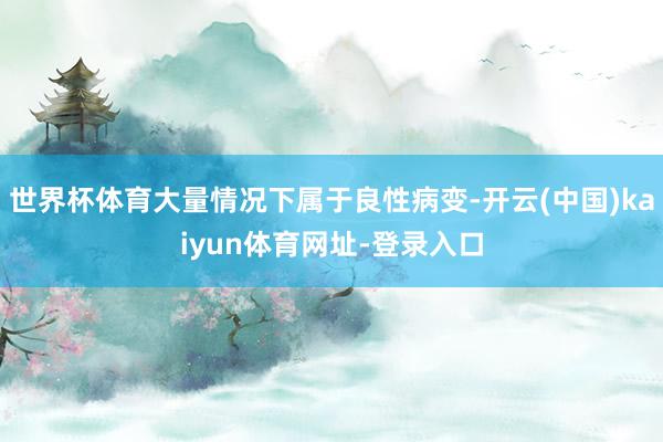世界杯体育大量情况下属于良性病变-开云(中国)kaiyun体