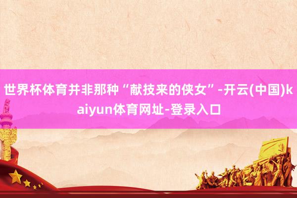 世界杯体育并非那种“献技来的侠女”-开云(中国)kaiyun