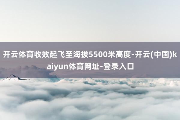 开云体育收效起飞至海拔5500米高度-开云(中国)kaiyu
