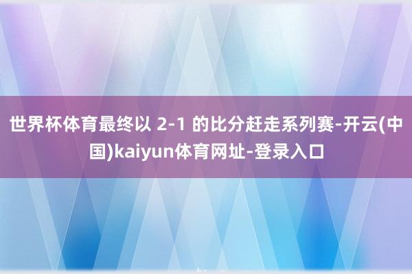 世界杯体育最终以 2-1 的比分赶走系列赛-开云(中国)ka
