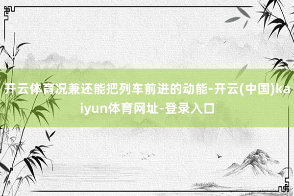 开云体育况兼还能把列车前进的动能-开云(中国)kaiyun体