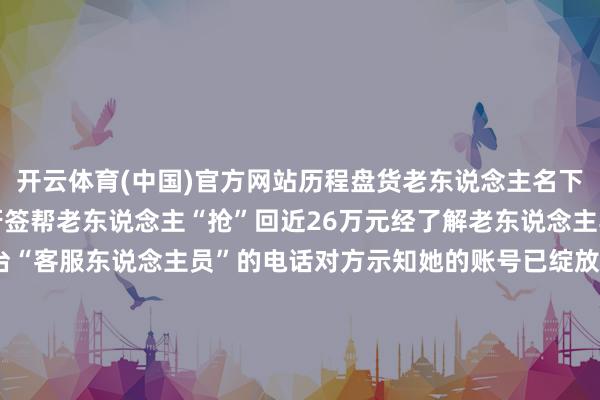 开云体育(中国)官方网站历程盘货老东说念主名下的资金分文未少小小的牙签帮老东说念主“抢”回近26万元经了解老东说念主其时接到了某短视频平台“客服东说念主员”的电话对方示知她的账号已绽放直播会员若不足时关闭会员每月要扣除800元如要取消必须按“客服”提醒操作见对方能准确报出我方的信息吴奶奶霎时慌了神-开云(中国)kaiyun体育网址-登录入口