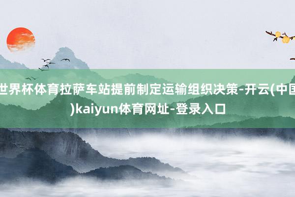 世界杯体育拉萨车站提前制定运输组织决策-开云(中国)kaiyun体育网址-登录入口