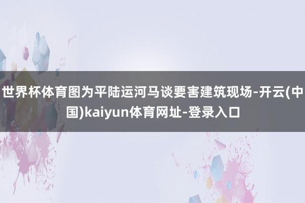 世界杯体育　　图为平陆运河马谈要害建筑现场-开云(中国)kaiyun体育网址-登录入口