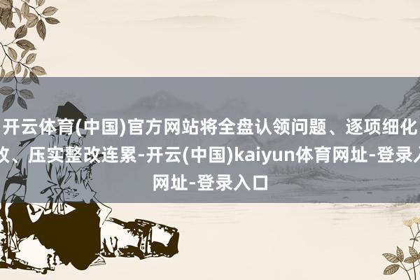 开云体育(中国)官方网站将全盘认领问题、逐项细化整改、压实整