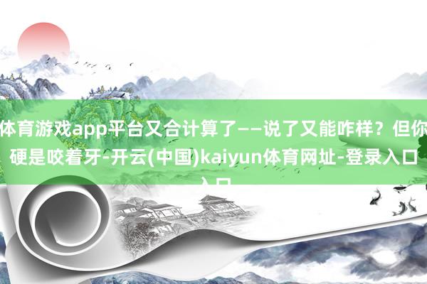 体育游戏app平台又合计算了——说了又能咋样？但你硬是咬着牙