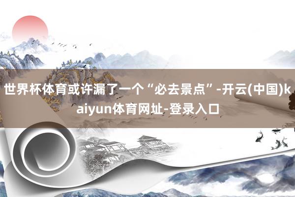 世界杯体育或许漏了一个“必去景点”-开云(中国)kaiyun体育网址-登录入口