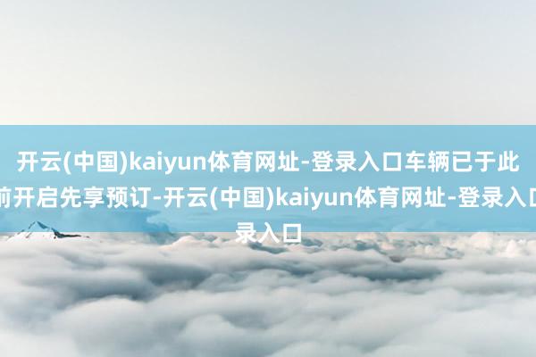 开云(中国)kaiyun体育网址-登录入口车辆已于此前开启先享预订-开云(中国)kaiyun体育网址-登录入口