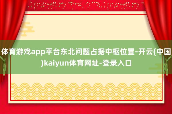 体育游戏app平台东北问题占据中枢位置-开云(中国)kaiyun体育网址-登录入口