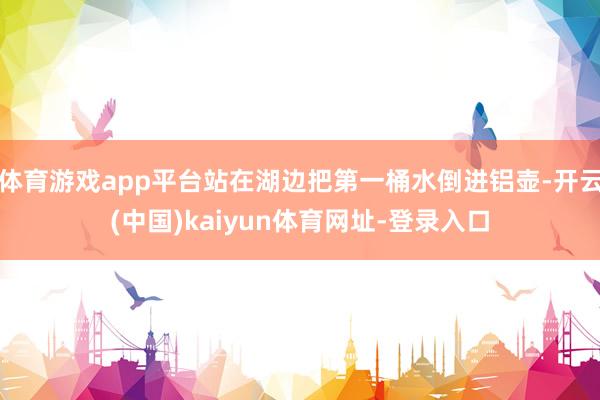 体育游戏app平台站在湖边把第一桶水倒进铝壶-开云(中国)kaiyun体育网址-登录入口