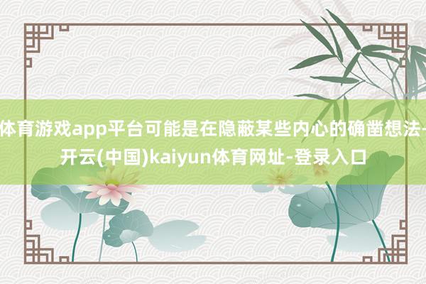 体育游戏app平台可能是在隐蔽某些内心的确凿想法-开云(中国)kaiyun体育网址-登录入口