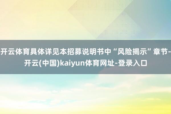 开云体育具体详见本招募说明书中“风险揭示”章节-开云(中国)kaiyun体育网址-登录入口