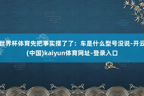 世界杯体育先把事实摆了了：车是什么型号没说-开云(中国)kaiyun体育网址-登录入口