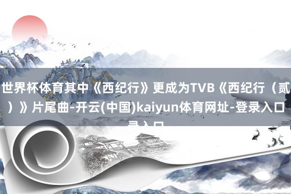 世界杯体育其中《西纪行》更成为TVB《西纪行（贰）》片尾曲-开云(中国)kaiyun体育网址-登录入口