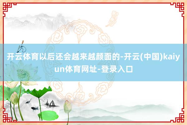 开云体育以后还会越来越颜面的-开云(中国)kaiyun体育网址-登录入口
