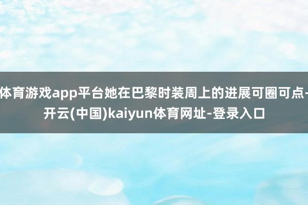 体育游戏app平台她在巴黎时装周上的进展可圈可点-开云(中国)kaiyun体育网址-登录入口
