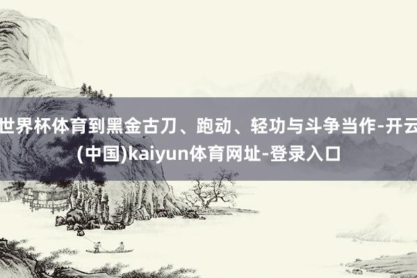 世界杯体育到黑金古刀、跑动、轻功与斗争当作-开云(中国)kaiyun体育网址-登录入口