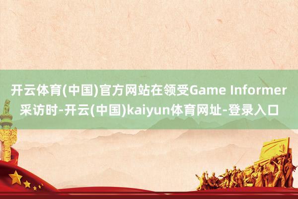 开云体育(中国)官方网站在领受Game Informer采访时-开云(中国)kaiyun体育网址-登录入口