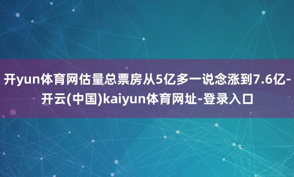 开yun体育网估量总票房从5亿多一说念涨到7.6亿-开云(中国)kaiyun体育网址-登录入口