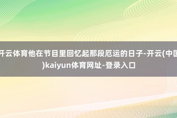 开云体育他在节目里回忆起那段厄运的日子-开云(中国)kaiyun体育网址-登录入口